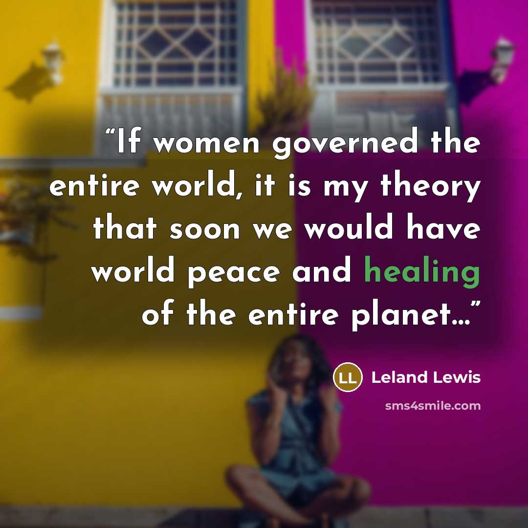 “If women governed the entire world, it is my theory that soon we would have world peace and healing of the entire planet…” quote by Leland Lewis