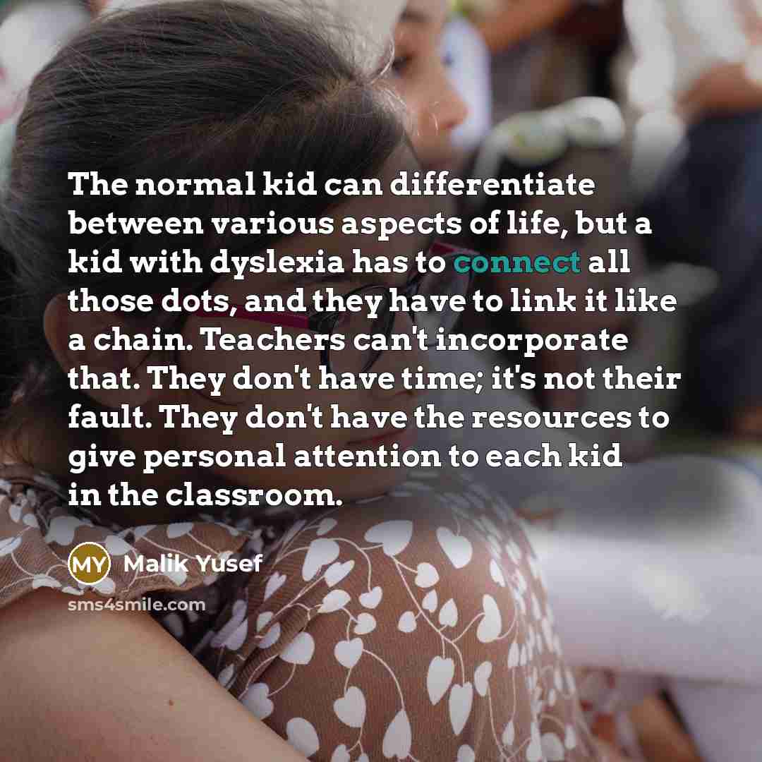 “The normal kid can differentiate between various aspects of life, but a kid with dyslexia has to connect all those dots, and they have to link it like a chain. Teachers can't incorporate that. They don't have time; it's not their fault. They don't have the resources to give personal attention to…” quote by Malik Yusef