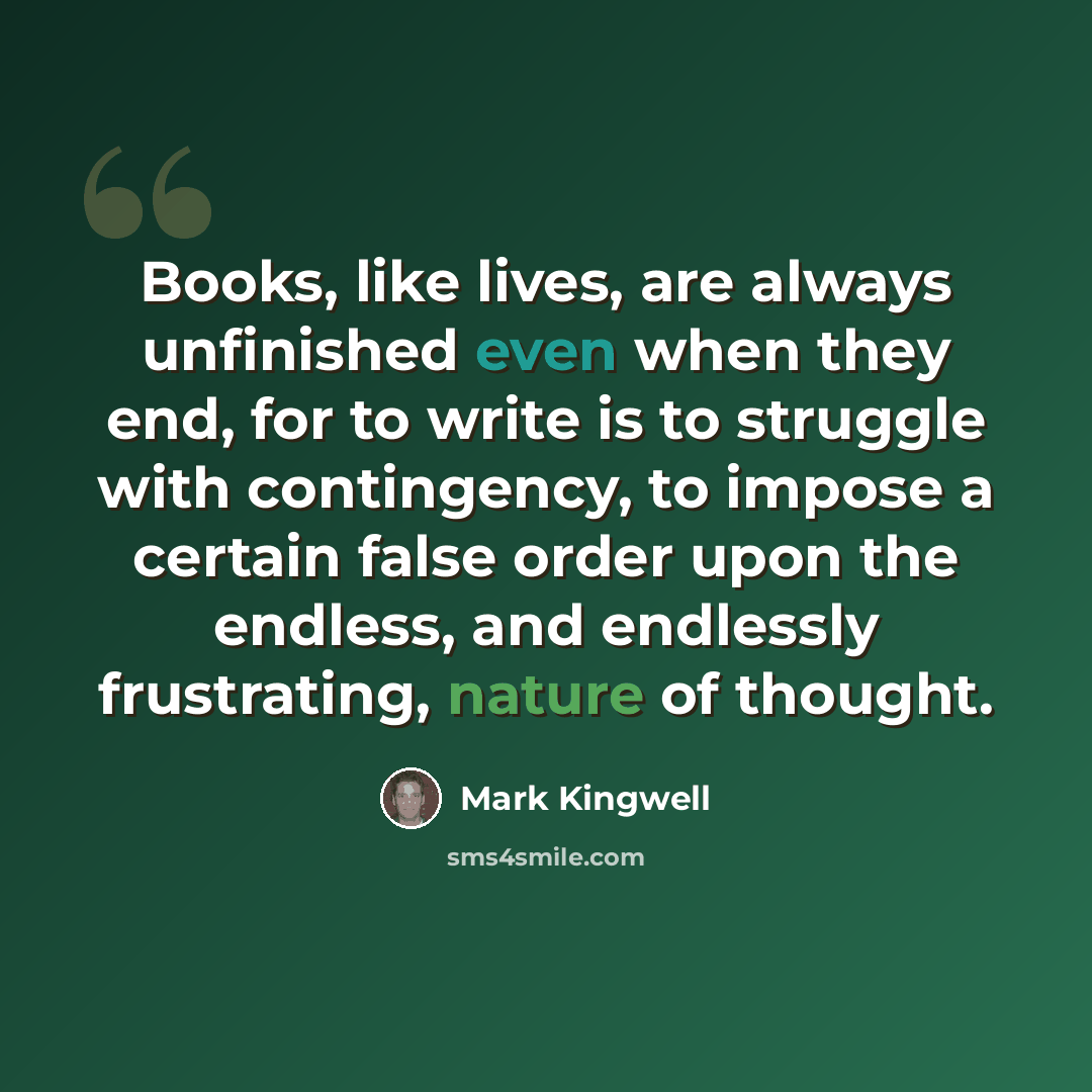 “Books, like lives, are always unfinished even when they end, for to write is to struggle with contingency, to impose a certain false order upon the endless, and endlessly frustrating, nature of thought.” quote by Mark Kingwell