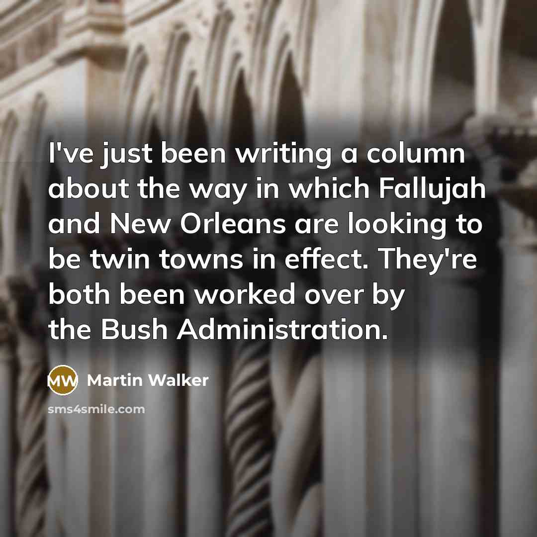 “I've just been writing a column about the way in which Fallujah and New Orleans are looking to be twin towns in effect. They're both been worked over by the Bush Administration.” quote by Martin Walker