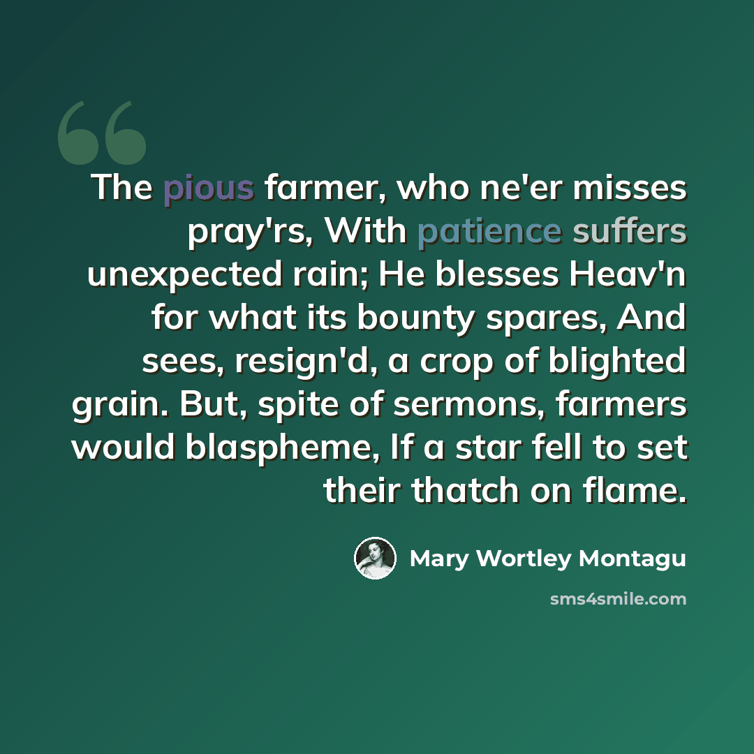 “The pious farmer, who ne'er misses pray'rs, With patience suffers unexpected rain; He blesses Heav'n for what its bounty spares, And sees, resign'd, a crop of blighted grain. But, spite of sermons, farmers would blaspheme, If a star fell to set their thatch on flame.” quote by Mary Wortley Montagu