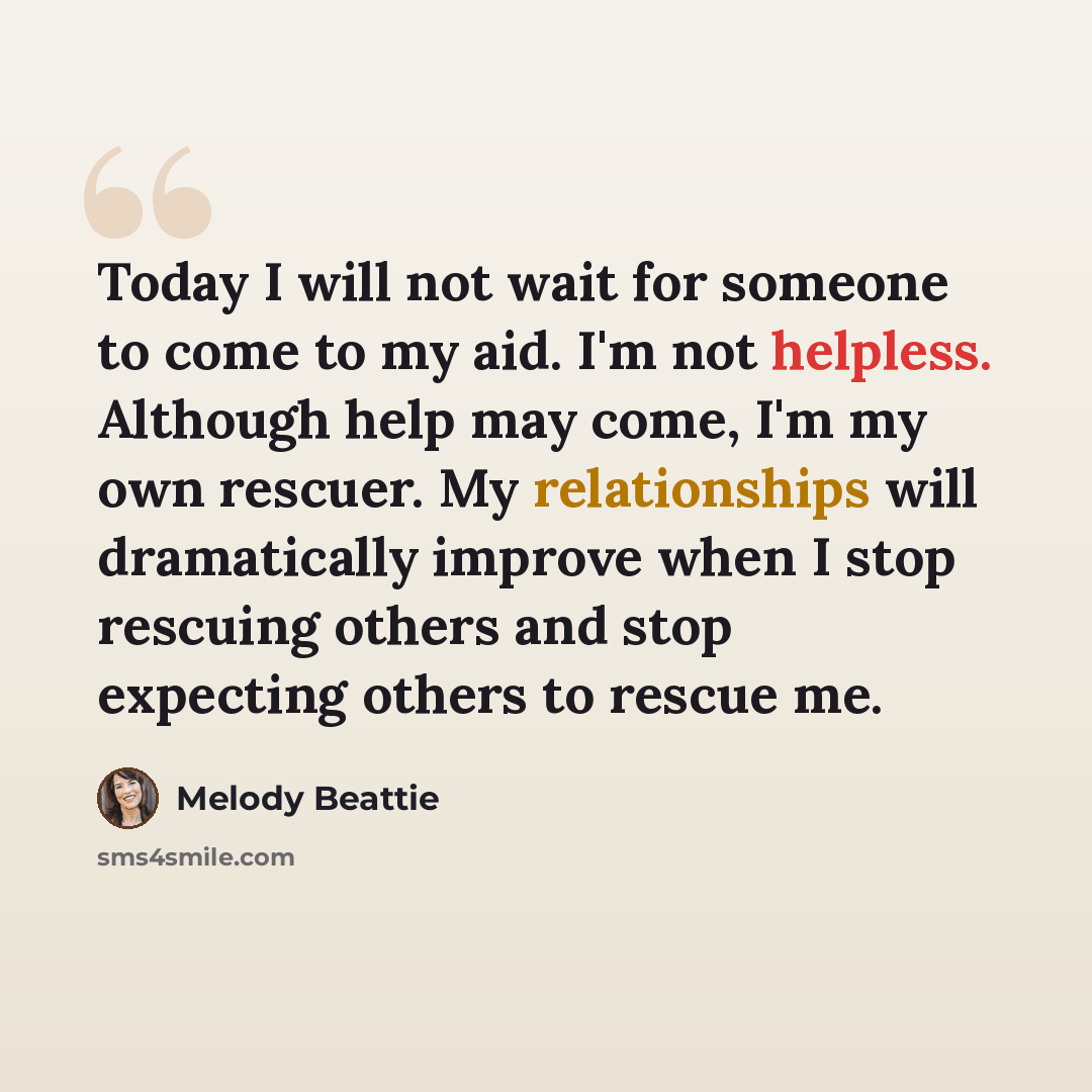 “Today I will not wait for someone to come to my aid. I'm not helpless. Although help may come, I'm my own rescuer. My relationships will dramatically improve when I stop rescuing others and stop expecting others to rescue me.” quote by Melody Beattie