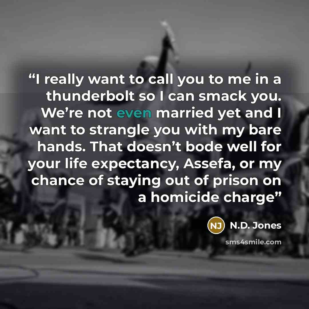 “I really want to call you to me in a thunderbolt so I can smack you. We’re not even married yet and I want to strangle you with my bare hands. That doesn’t bode well for your life expectancy, Assefa, or my chance of staying out of prison on a homicide charge” quote by N.D. Jones