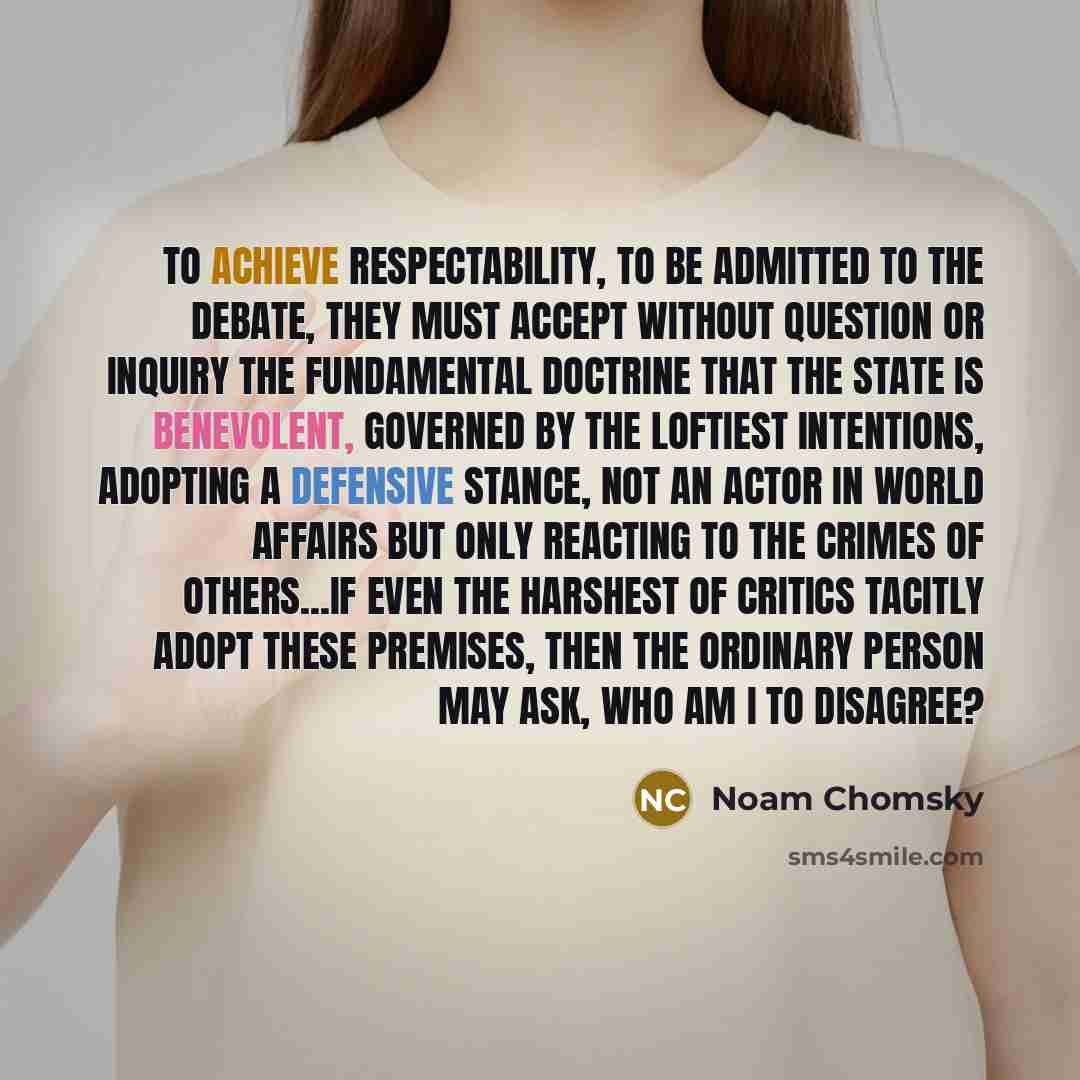 “To achieve respectability, to be admitted to the debate, they must accept without question or inquiry the fundamental doctrine that the state is benevolent, governed by the loftiest intentions, adopting a defensive stance, not an actor in world affairs but only reacting to the crimes of…” quote by Noam Chomsky