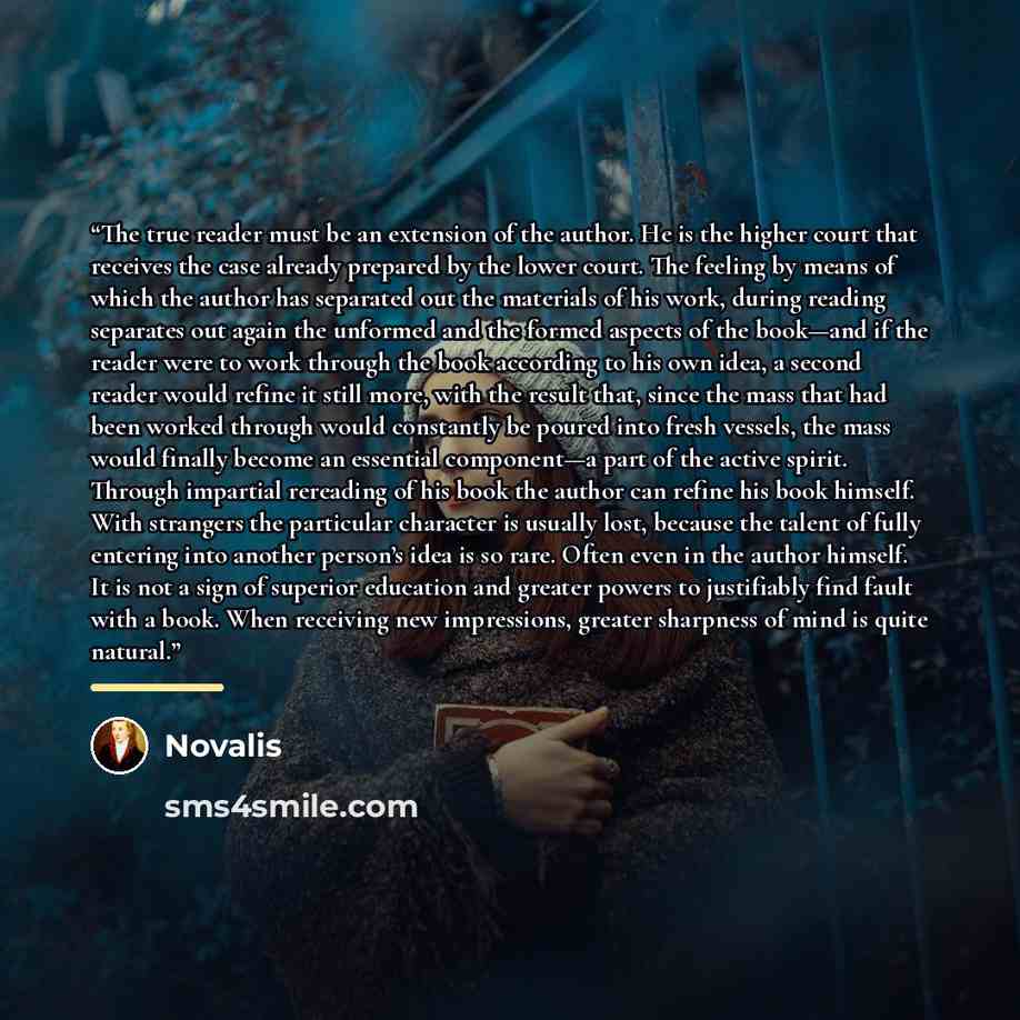 “The true reader must be an extension of the author. He is the higher court that receives the case already prepared by the lower court. The feeling by means of which the author has separated out the materials of his work, during reading separates out again the unformed and the formed aspects of the…” quote by Novalis
