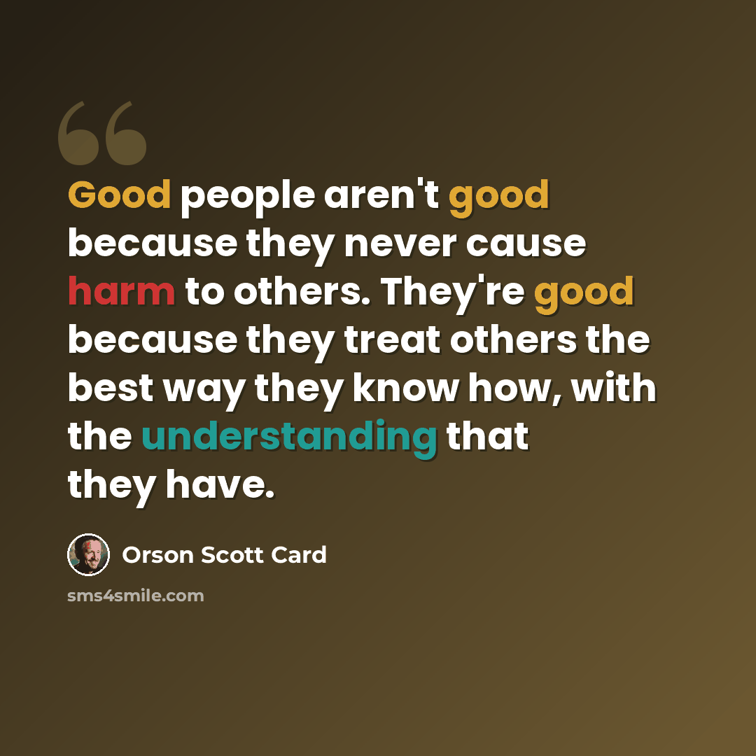 “Good people aren't good because they never cause harm to others. They're good because they treat others the best way they know how, with the understanding that they have.” quote by Orson Scott Card