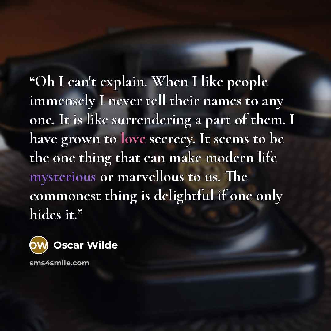 “Oh I can't explain. When I like people immensely I never tell their names to any one. It is like surrendering a part of them. I have grown to love secrecy. It seems to be the one thing that can make modern life mysterious or marvellous to us. The commonest thing is delightful if one only hides it.” quote by Oscar Wilde