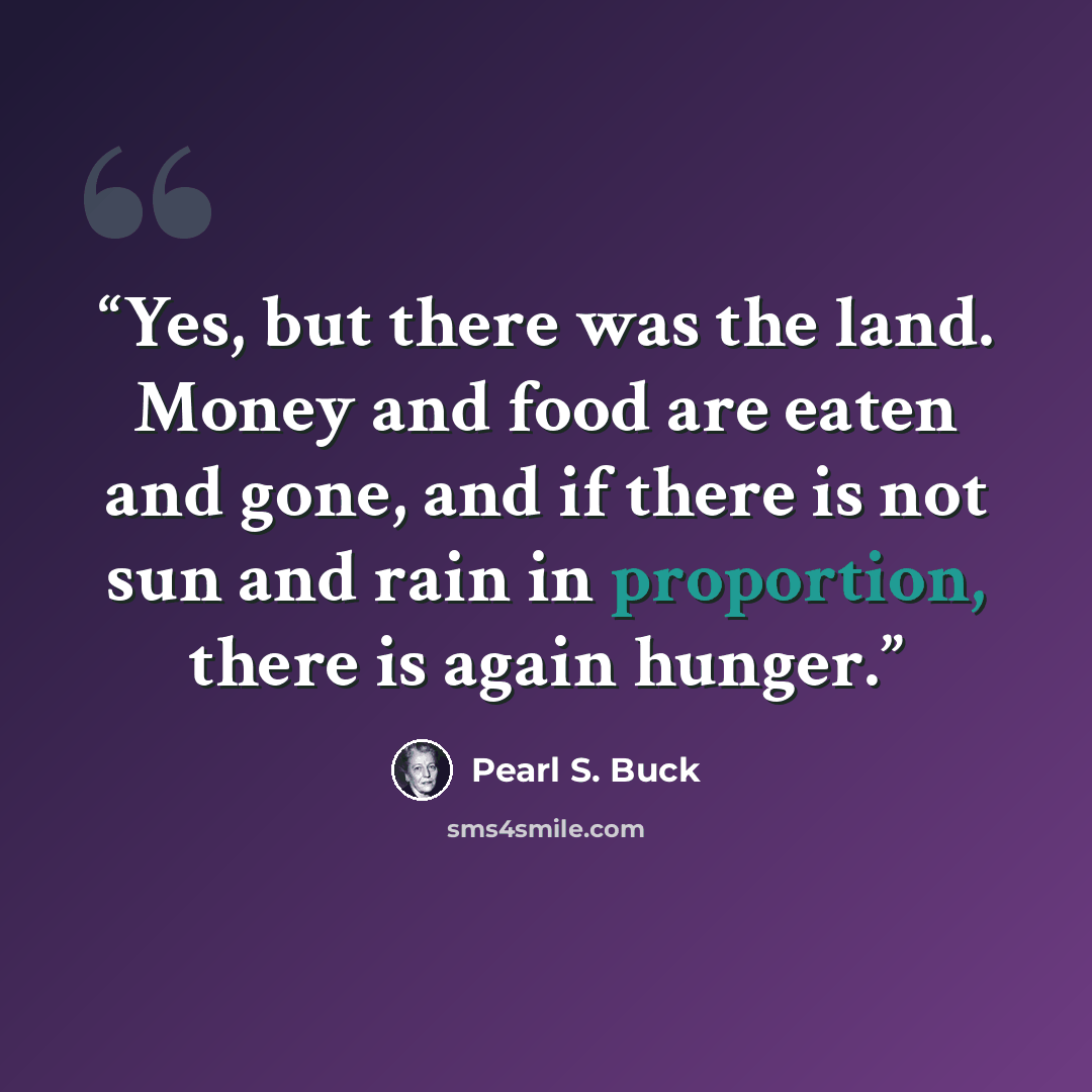 “Yes, but there was the land. Money and food are eaten and gone, and if there is not sun and rain in proportion, there is again hunger.” quote by Pearl S. Buck