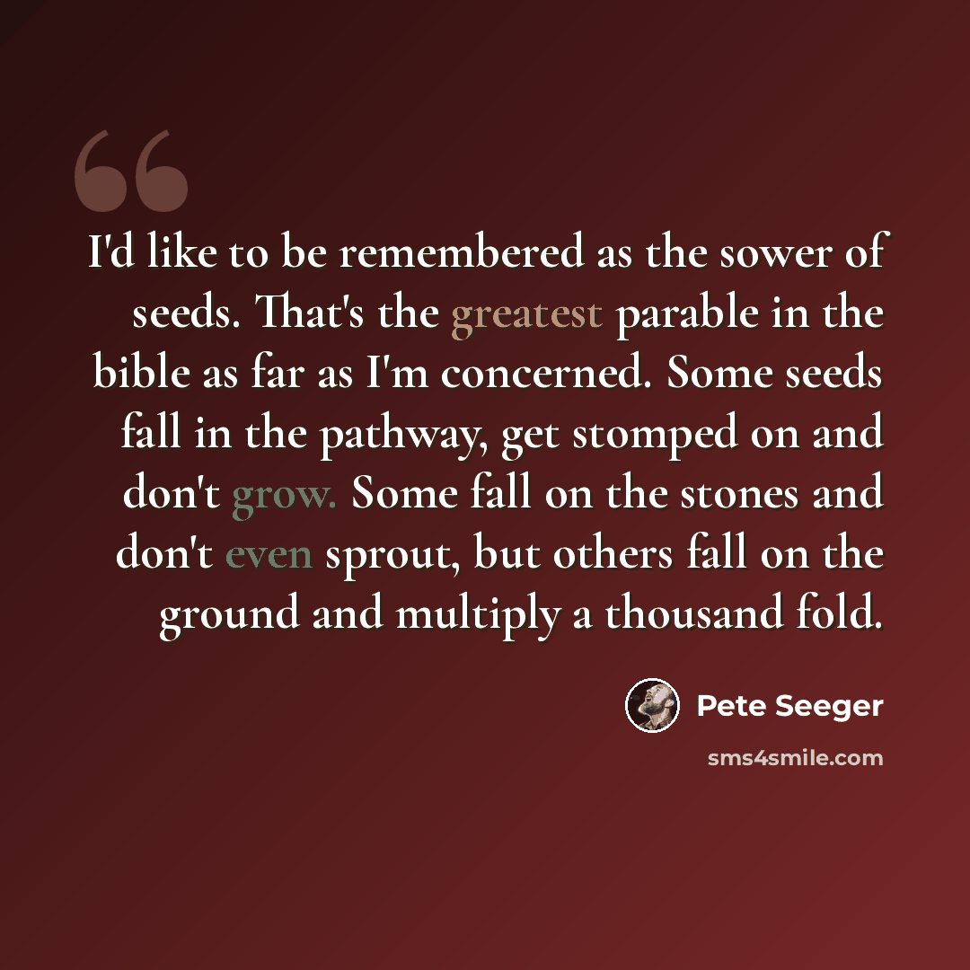 “I'd like to be remembered as the sower of seeds. That's the greatest parable in the bible as far as I'm concerned. Some seeds fall in the pathway, get stomped on and don't grow. Some fall on the stones and don't even sprout, but others fall on the ground and multiply a thousand fold.” quote by Pete Seeger