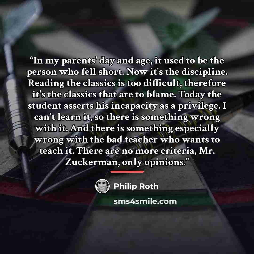 “In my parents' day and age, it used to be the person who fell short. Now it's the discipline. Reading the classics is too difficult, therefore it's the classics that are to blame. Today the student asserts his incapacity as a privilege. I can't learn it, so there is something wrong with it. And…” quote by Philip Roth