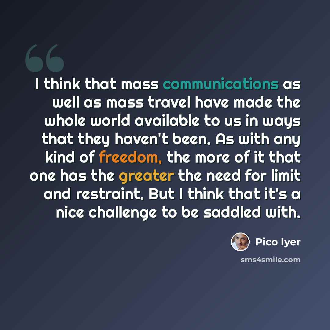 “I think that mass communications as well as mass travel have made the whole world available to us in ways that they haven't been. As with any kind of freedom, the more of it that one has the greater the need for limit and restraint. But I think that it's a nice challenge to be saddled with.” quote by Pico Iyer
