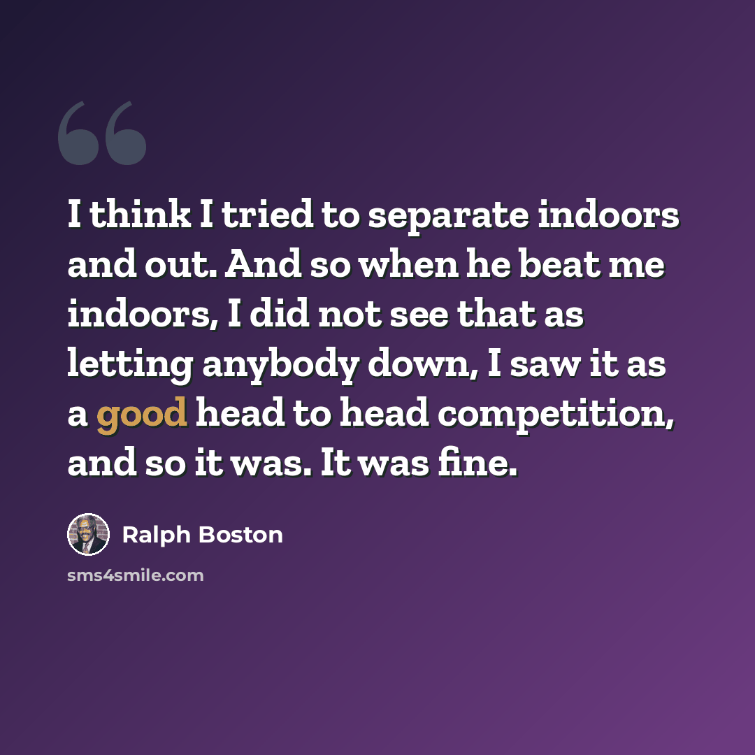 “I think I tried to separate indoors and out. And so when he beat me indoors, I did not see that as letting anybody down, I saw it as a good head to head competition, and so it was. It was fine.” quote by Ralph Boston
