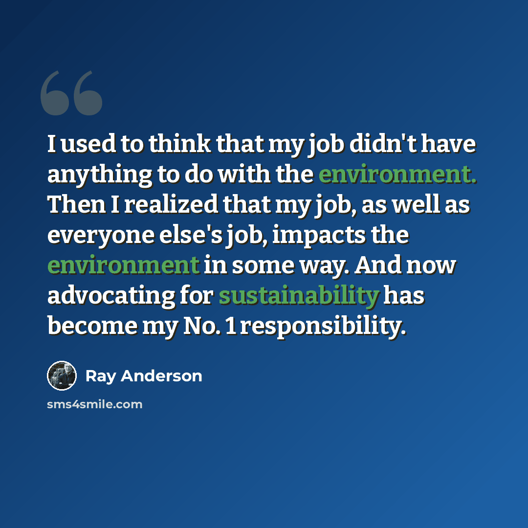 “I used to think that my job didn't have anything to do with the environment. Then I realized that my job, as well as everyone else's job, impacts the environment in some way. And now advocating for sustainability has become my No. 1 responsibility.” quote by Ray Anderson