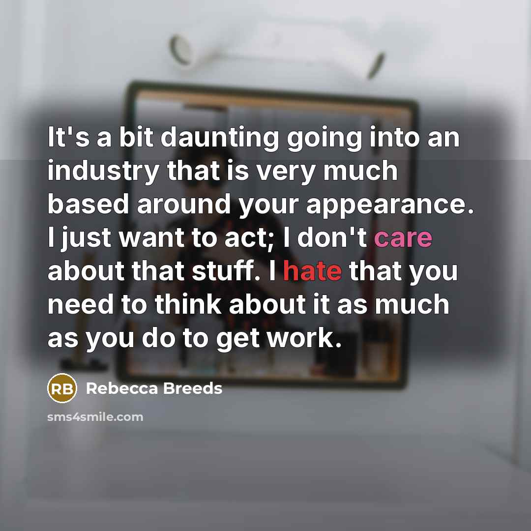 “It's a bit daunting going into an industry that is very much based around your appearance. I just want to act; I don't care about that stuff. I hate that you need to think about it as much as you do to get work.” quote by Rebecca Breeds
