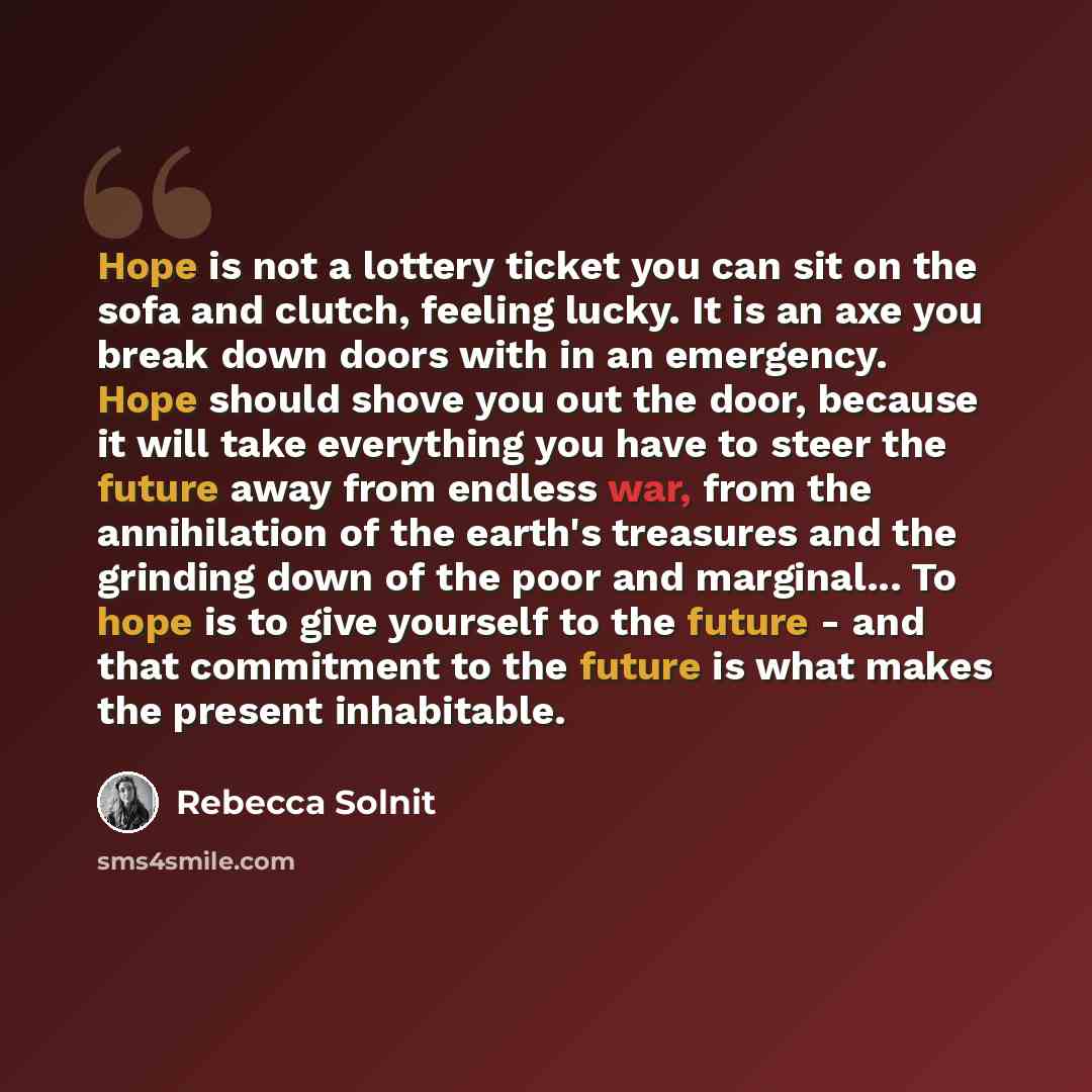 “Hope is not a lottery ticket you can sit on the sofa and clutch, feeling lucky. It is an axe you break down doors with in an emergency. Hope should shove you out the door, because it will take everything you have to steer the future away from endless war, from the annihilation of the earth's…” quote by Rebecca Solnit