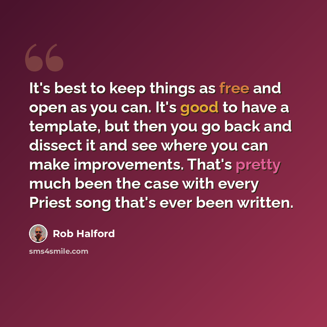 “It's best to keep things as free and open as you can. It's good to have a template, but then you go back and dissect it and see where you can make improvements. That's pretty much been the case with every Priest song that's ever been written.” quote by Rob Halford