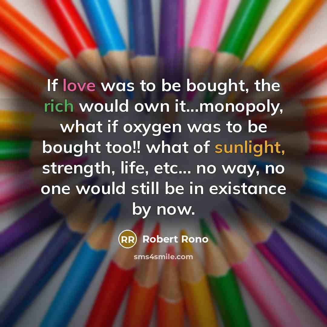 “If love was to be bought, the rich would own it...monopoly, what if oxygen was to be bought too!! what of sunlight, strength, life, etc... no way, no one would still be in existance by now.” quote by ROBERT RONO