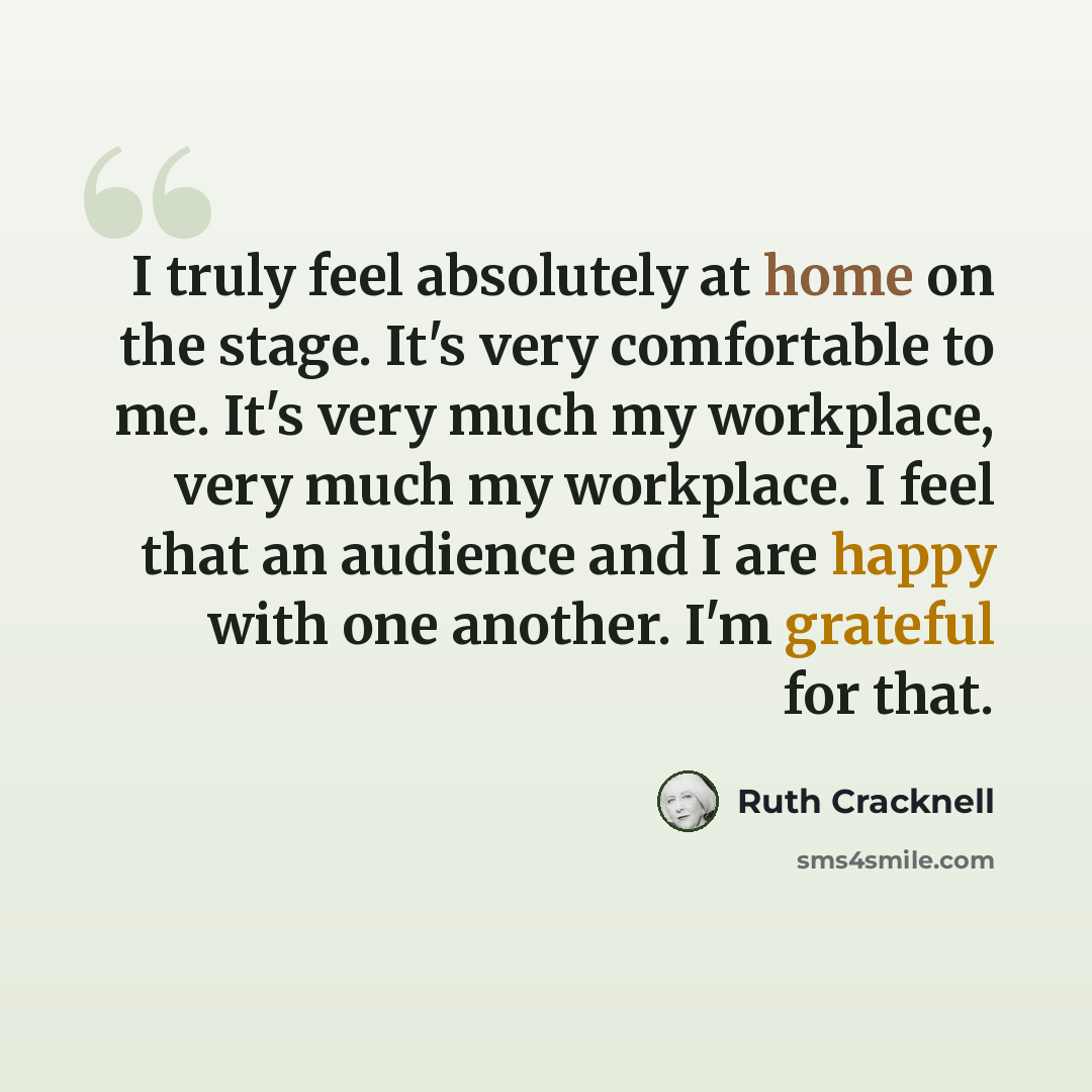 “I truly feel absolutely at home on the stage. It's very comfortable to me. It's very much my workplace, very much my workplace. I feel that an audience and I are happy with one another. I'm grateful for that.” quote by Ruth Cracknell