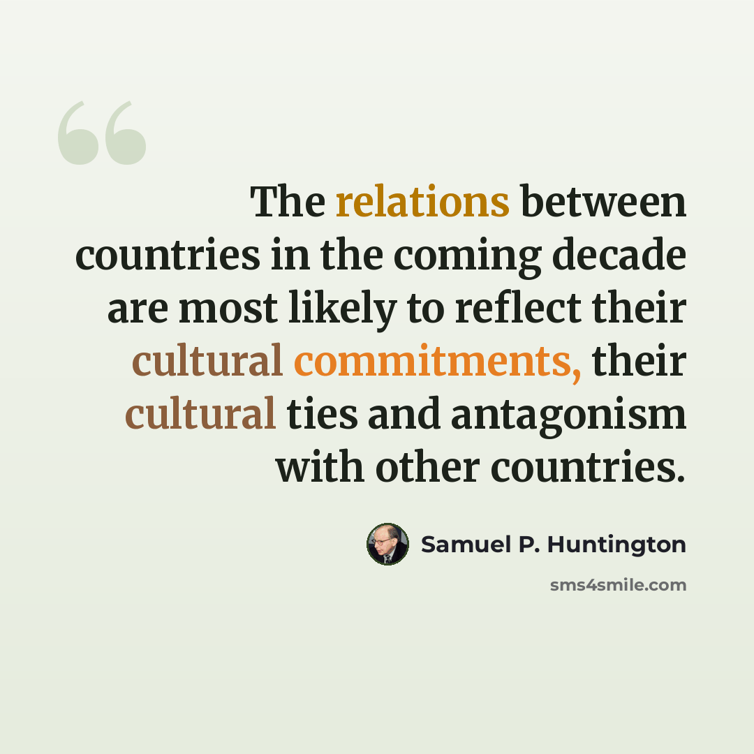 “The relations between countries in the coming decade are most likely to reflect their cultural commitments, their cultural ties and antagonism with other countries.” quote by Samuel P. Huntington
