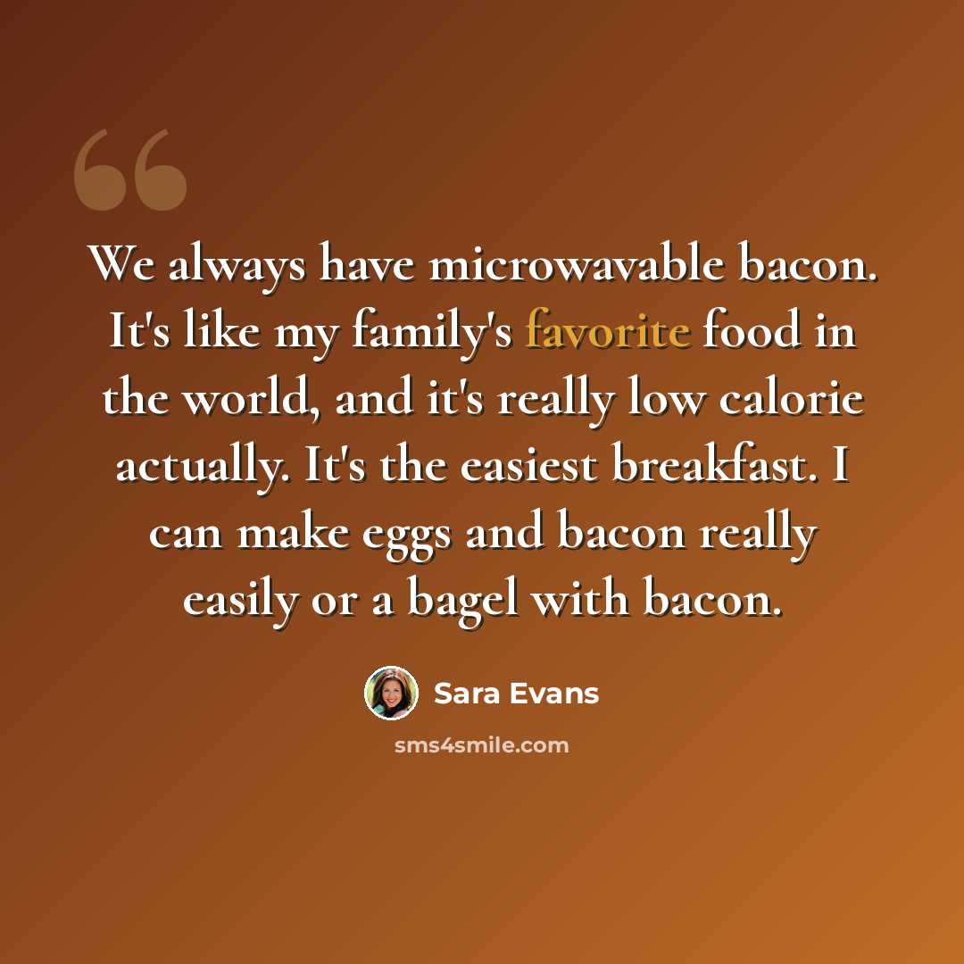 “We always have microwavable bacon. It's like my family's favorite food in the world, and it's really low calorie actually. It's the easiest breakfast. I can make eggs and bacon really easily or a bagel with bacon.” quote by Sara Evans