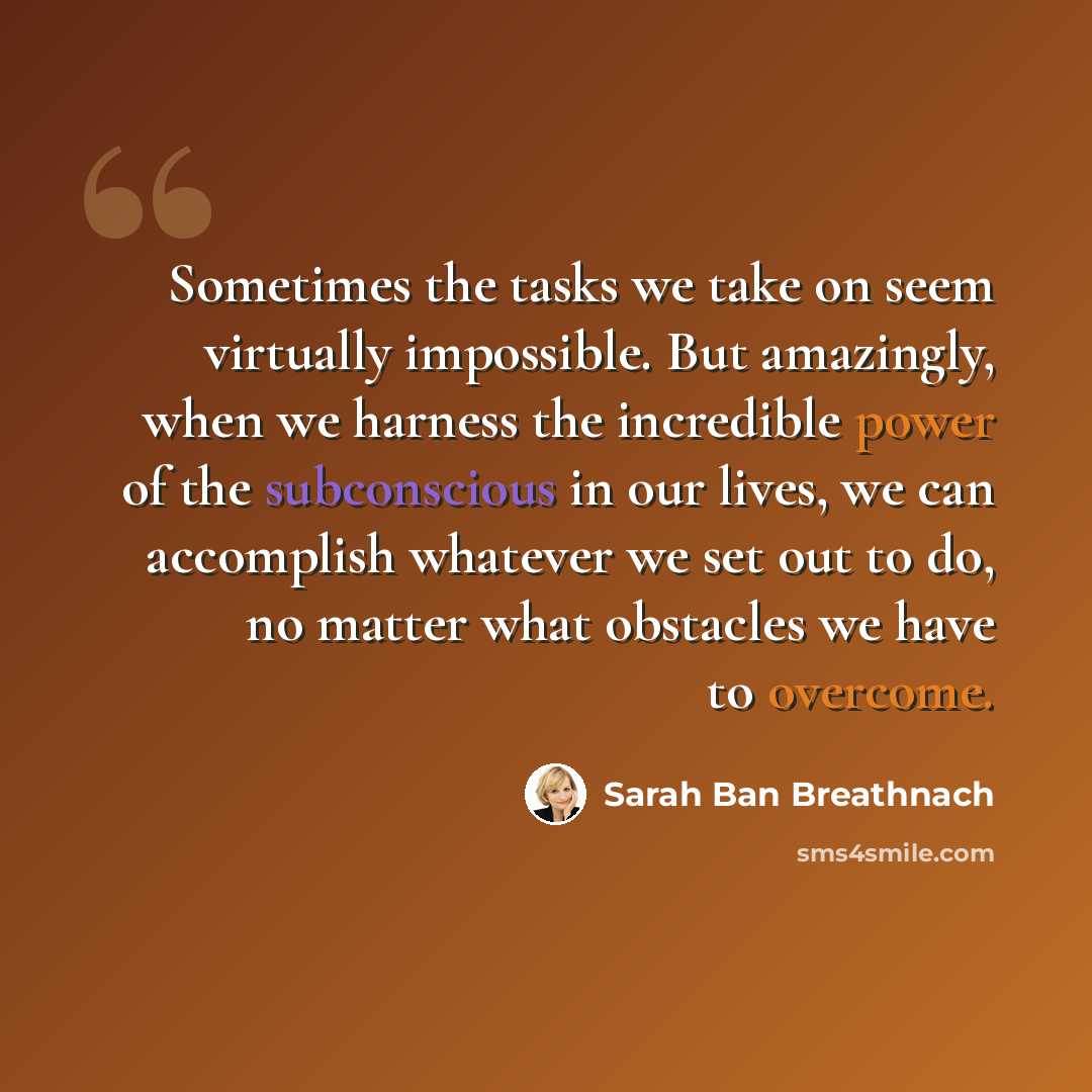 “Sometimes the tasks we take on seem virtually impossible. But amazingly, when we harness the incredible power of the subconscious in our lives, we can accomplish whatever we set out to do, no matter what obstacles we have to overcome.” quote by Sarah Ban Breathnach