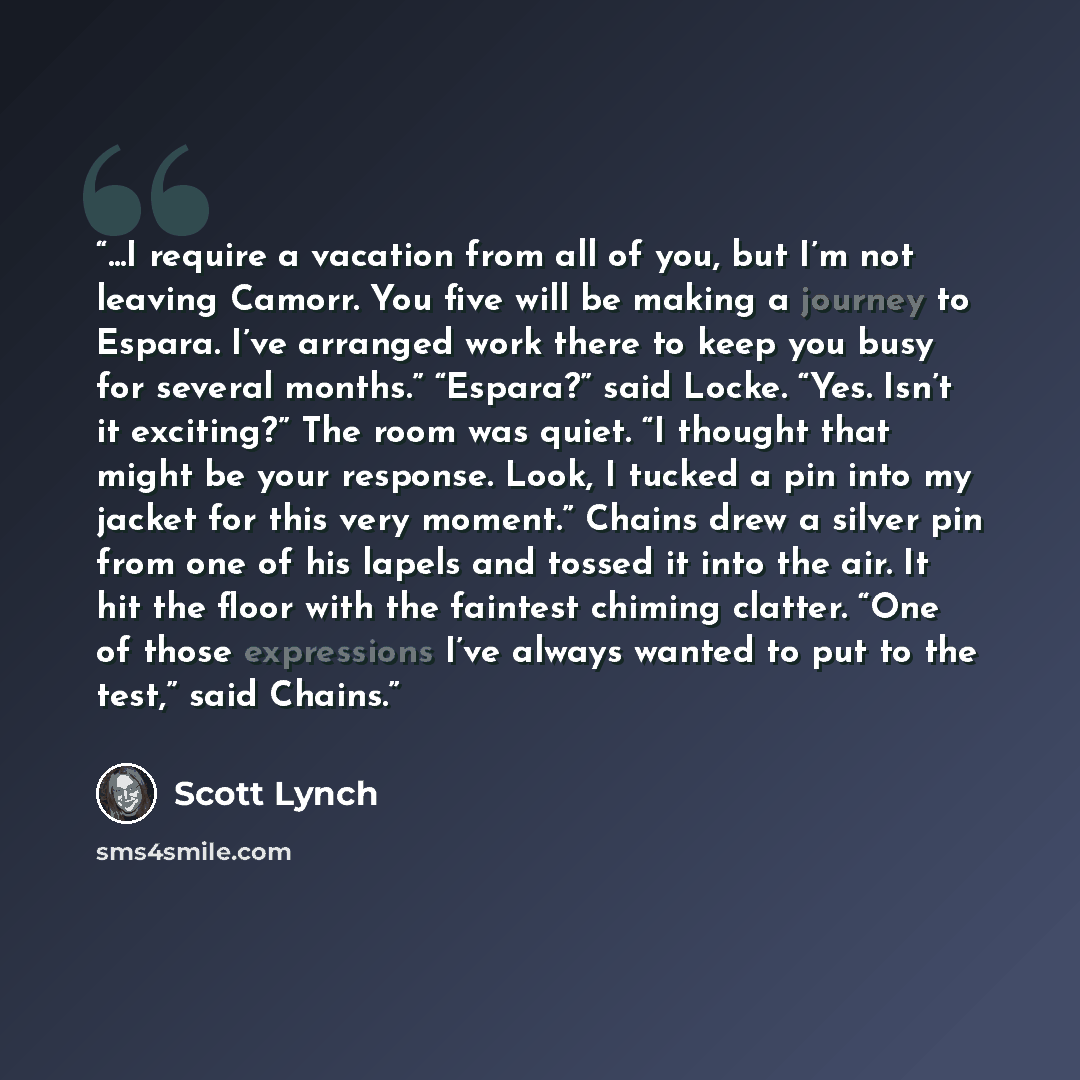 “...I require a vacation from all of you, but I’m not leaving Camorr. You five will be making a journey to Espara. I’ve arranged work there to keep you busy for several months.” “Espara?” said Locke. “Yes. Isn’t it exciting?” The room was quiet. “I thought that might be your response. Look, I…” quote by Scott Lynch