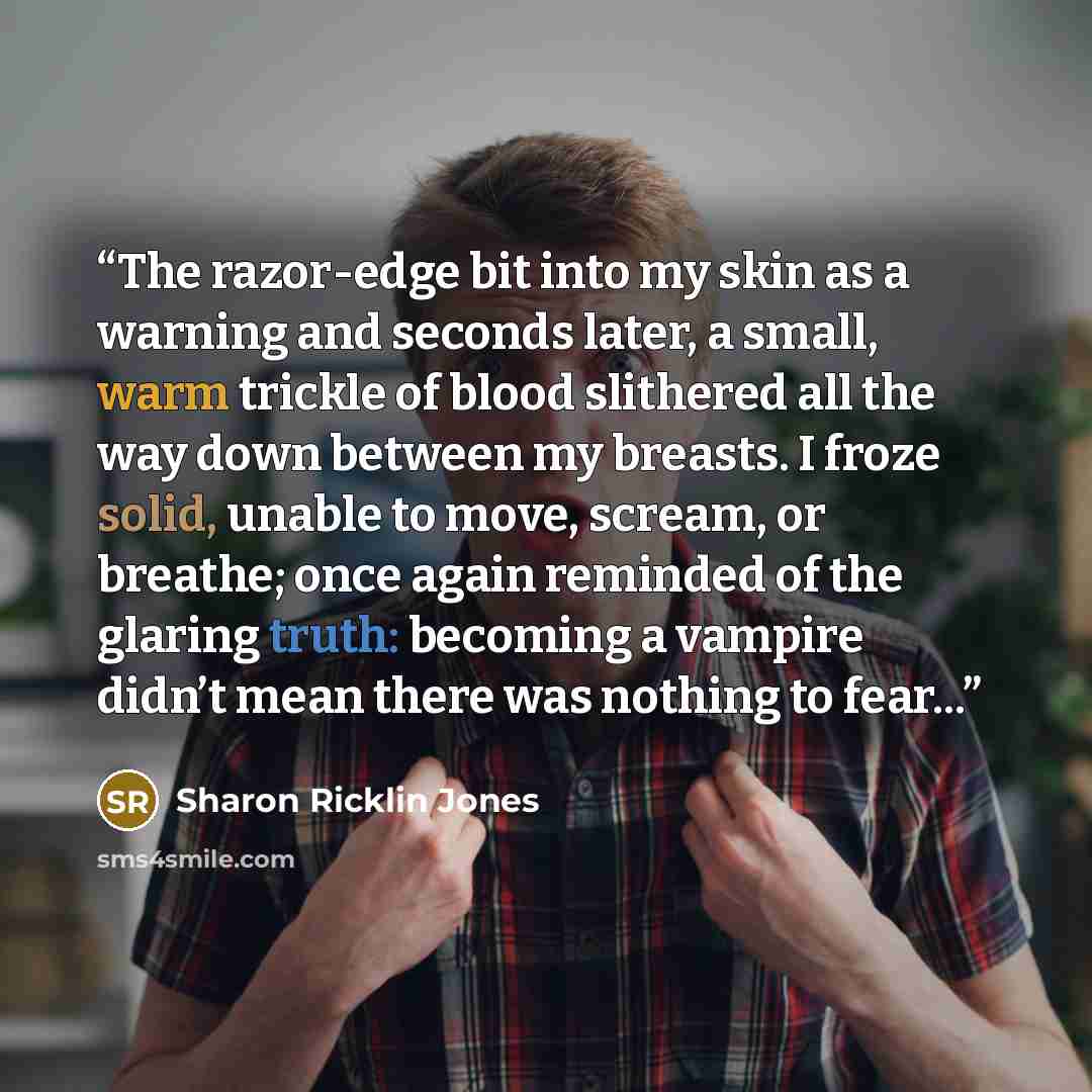 “The razor-edge bit into my skin as a warning and seconds later, a small, warm trickle of blood slithered all the way down between my breasts. I froze solid, unable to move, scream, or breathe; once again reminded of the glaring truth: becoming a vampire didn’t mean there was nothing to fear...” quote by Sharon Ricklin Jones