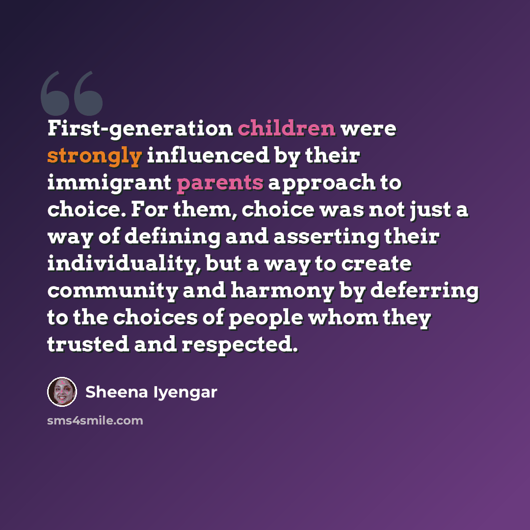 “First-generation children were strongly influenced by their immigrant parents approach to choice. For them, choice was not just a way of defining and asserting their individuality, but a way to create community and harmony by deferring to the choices of people whom they trusted and respected.” quote by Sheena Iyengar