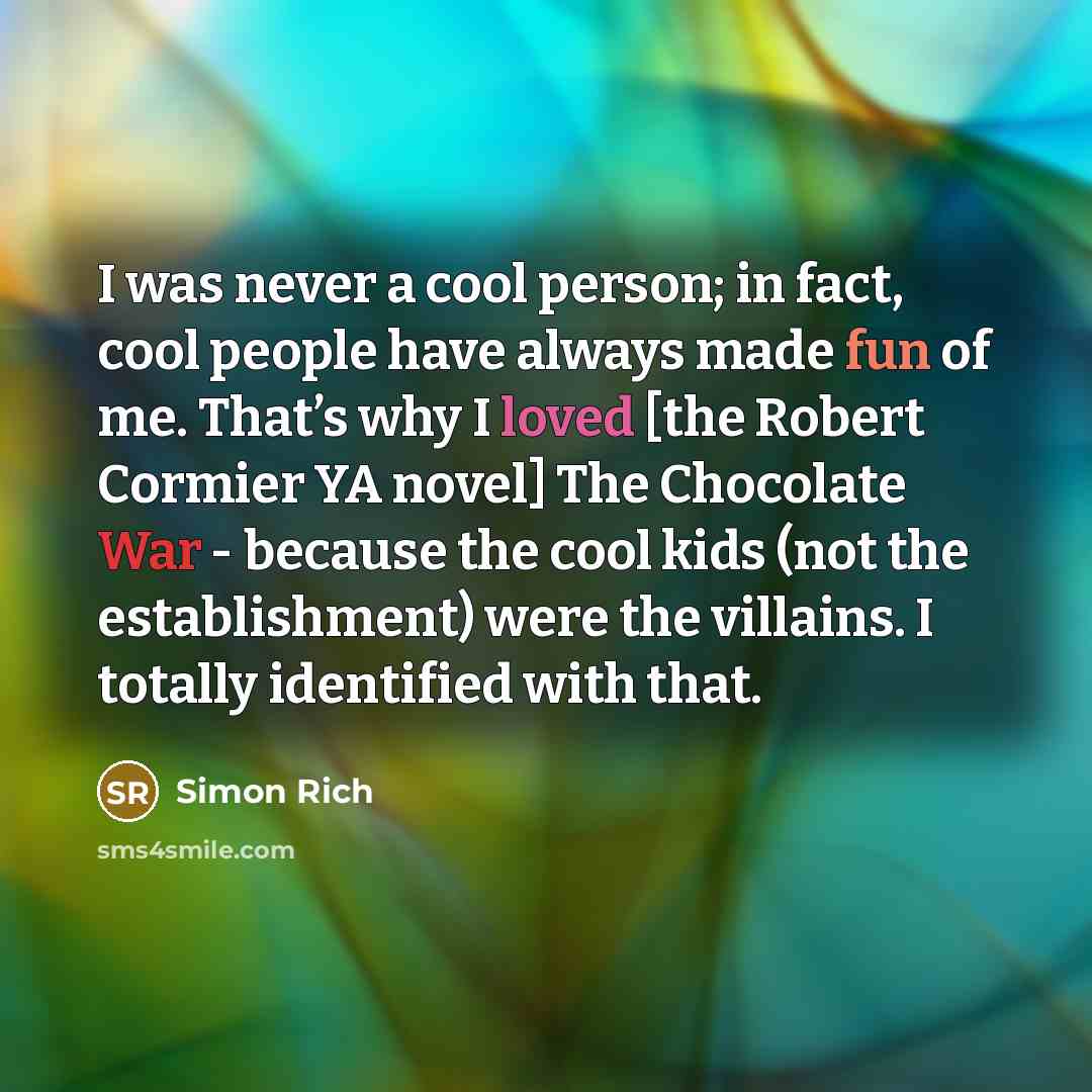“I was never a cool person; in fact, cool people have always made fun of me. That’s why I loved [the Robert Cormier YA novel] The Chocolate War - because the cool kids (not the establishment) were the villains. I totally identified with that.” quote by Simon Rich