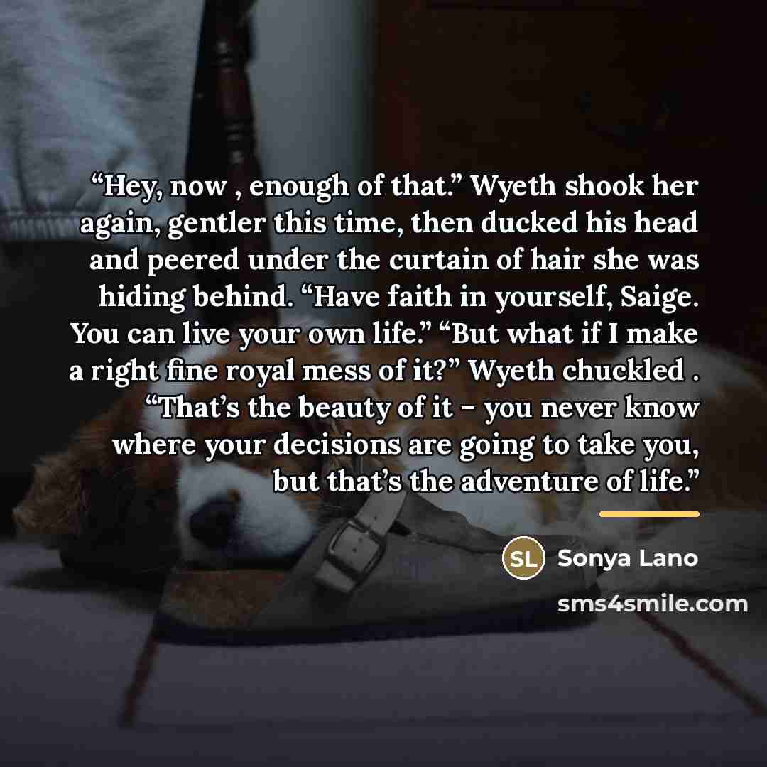 “Hey, now , enough of that.” Wyeth shook her again, gentler this time, then ducked his head and peered under the curtain of hair she was hiding behind. “Have faith in yourself, Saige. You can live your own life.” “But what if I make a right fine royal mess of it?” Wyeth chuckled . “That’s the…” quote by Sonya Lano