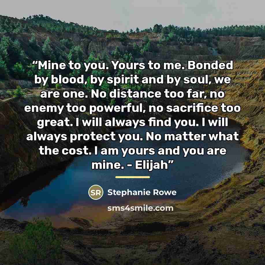 “Mine to you. Yours to me. Bonded by blood, by spirit and by soul, we are one. No distance too far, no enemy too powerful, no sacrifice too great. I will always find you. I will always protect you. No matter what the cost. I am yours and you are mine. - Elijah” quote by Stephanie Rowe