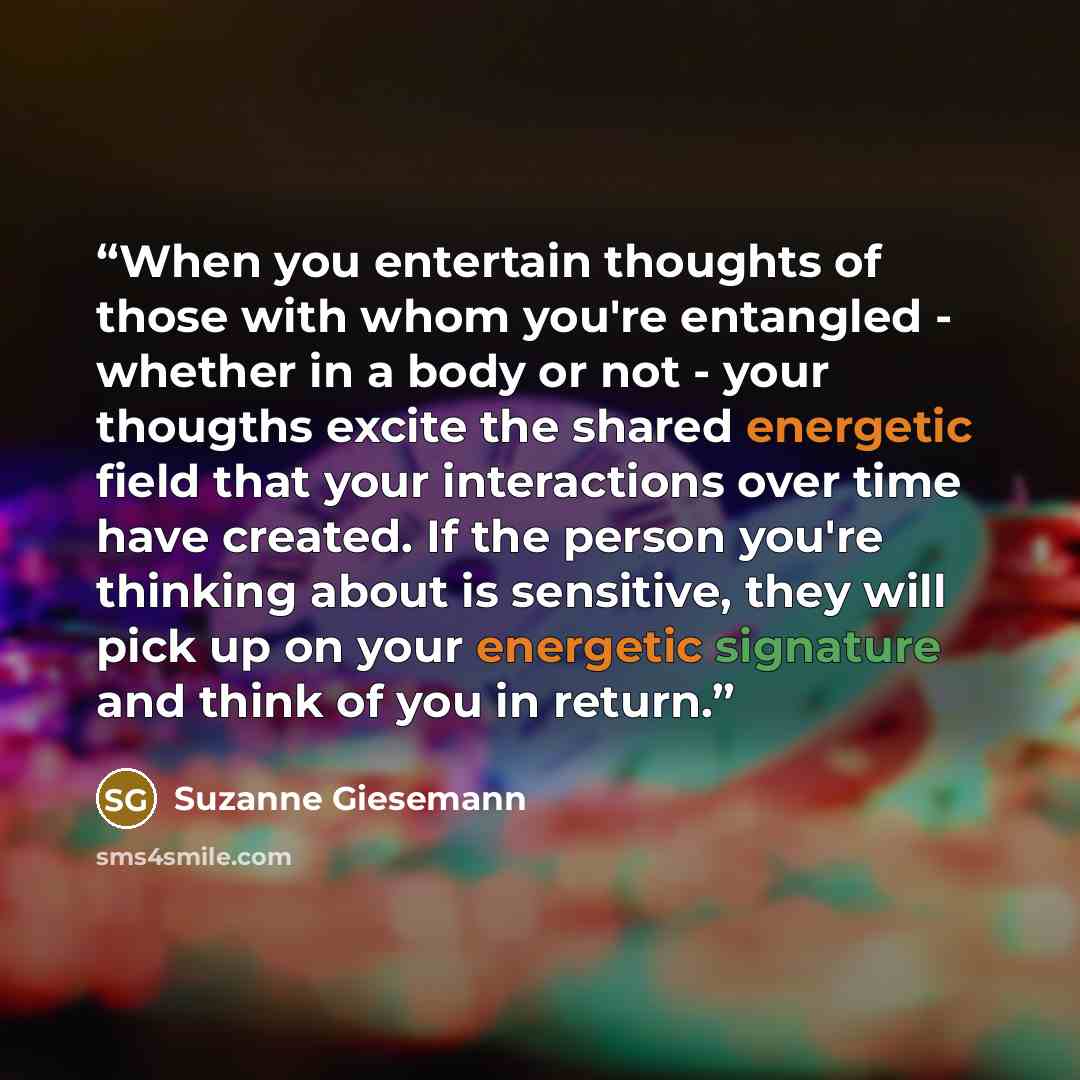 “When you entertain thoughts of those with whom you're entangled - whether in a body or not - your thougths excite the shared energetic field that your interactions over time have created. If the person you're thinking about is sensitive, they will pick up on your energetic signature and think of…” quote by Suzanne Giesemann