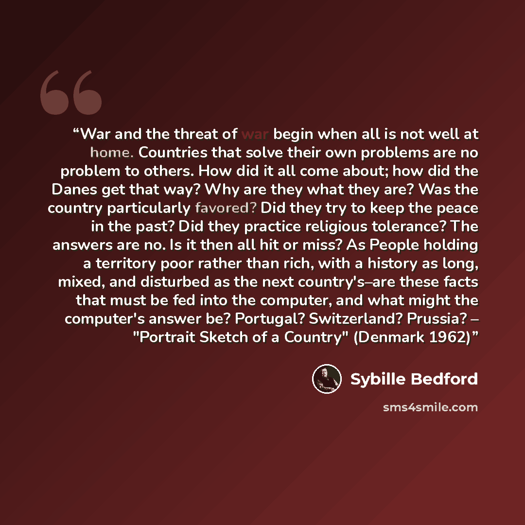 “War and the threat of war begin when all is not well at home. Countries that solve their own problems are no problem to others. How did it all come about; how did the Danes get that way? Why are they what they are? Was the country particularly favored? Did they try to keep the peace in the past?…” quote by Sybille Bedford