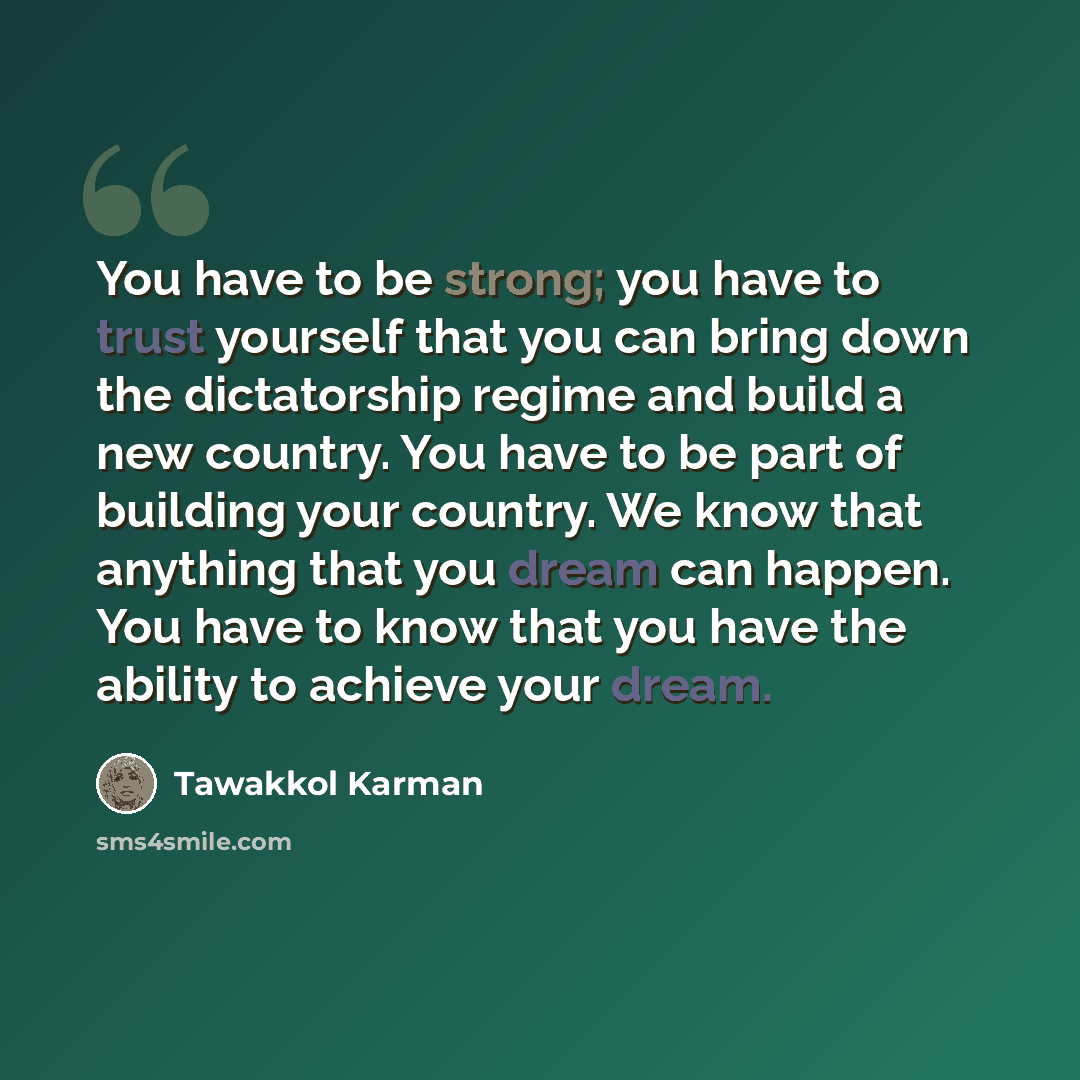 “You have to be strong; you have to trust yourself that you can bring down the dictatorship regime and build a new country. You have to be part of building your country. We know that anything that you dream can happen. You have to know that you have the ability to achieve your dream.” quote by Tawakkol Karman
