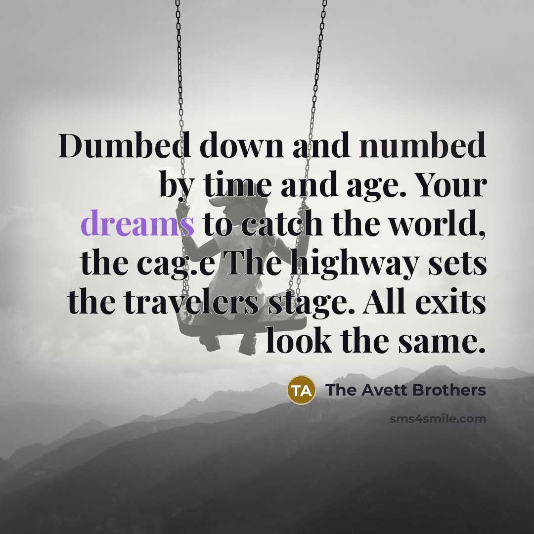 “Dumbed down and numbed by time and age. Your dreams to catch the world, the cag.e The highway sets the travelers stage. All exits look the same.” quote by The Avett Brothers