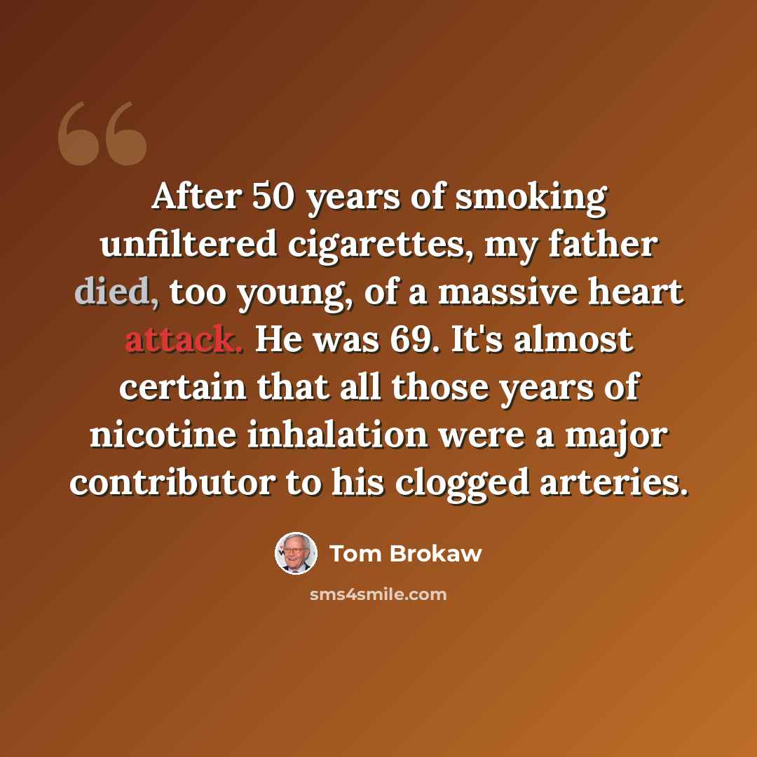 “After 50 years of smoking unfiltered cigarettes, my father died, too young, of a massive heart attack. He was 69. It's almost certain that all those years of nicotine inhalation were a major contributor to his clogged arteries.” quote by Tom Brokaw