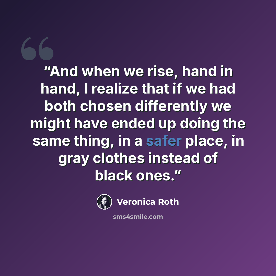 “And when we rise, hand in hand, I realize that if we had both chosen differently we might have ended up doing the same thing, in a safer place, in gray clothes instead of black ones.” quote by Veronica Roth