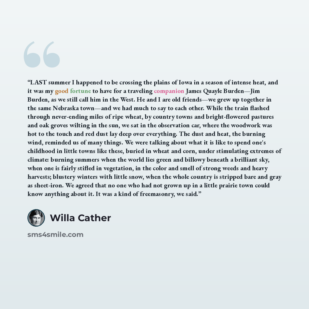 “LAST summer I happened to be crossing the plains of Iowa in a season of intense heat, and it was my good fortune to have for a traveling companion James Quayle Burden—Jim Burden, as we still call him in the West. He and I are old friends—we grew up together in the same Nebraska town—and we had…” quote by Willa Cather