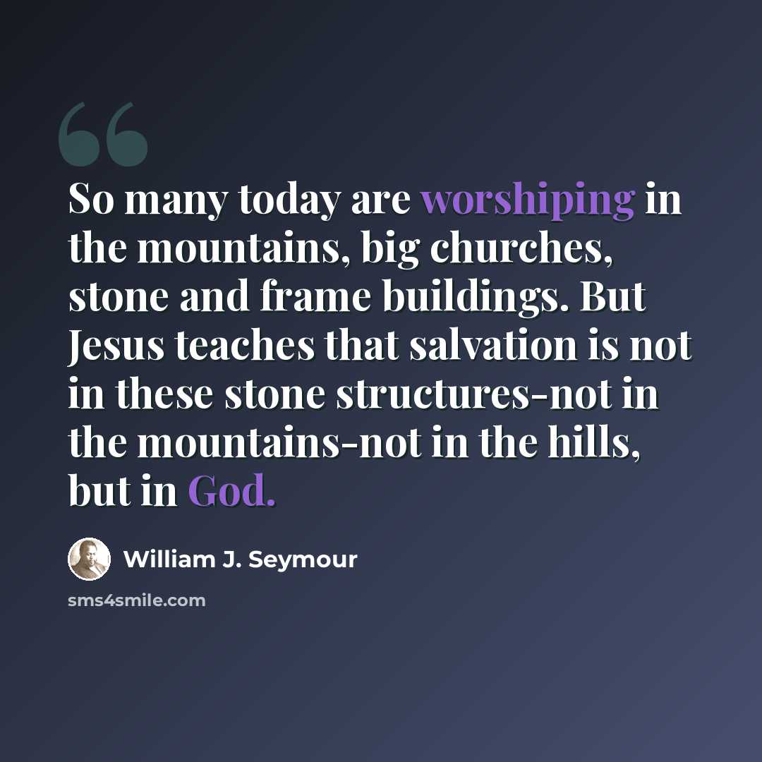 “So many today are worshiping in the mountains, big churches, stone and frame buildings. But Jesus teaches that salvation is not in these stone structures-not in the mountains-not in the hills, but in God.” quote by William J. Seymour