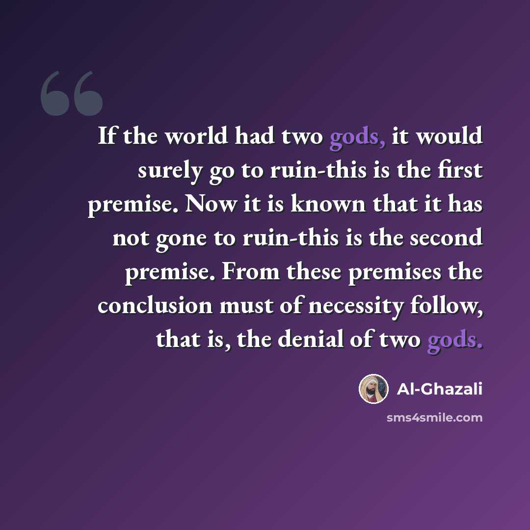 “If the world had two gods, it would surely go to ruin-this is the first premise. Now it is known that it has not gone to ruin-this is the second premise. From these premises the conclusion must of necessity follow, that is, the denial of two gods.” quote by Al-Ghazali
