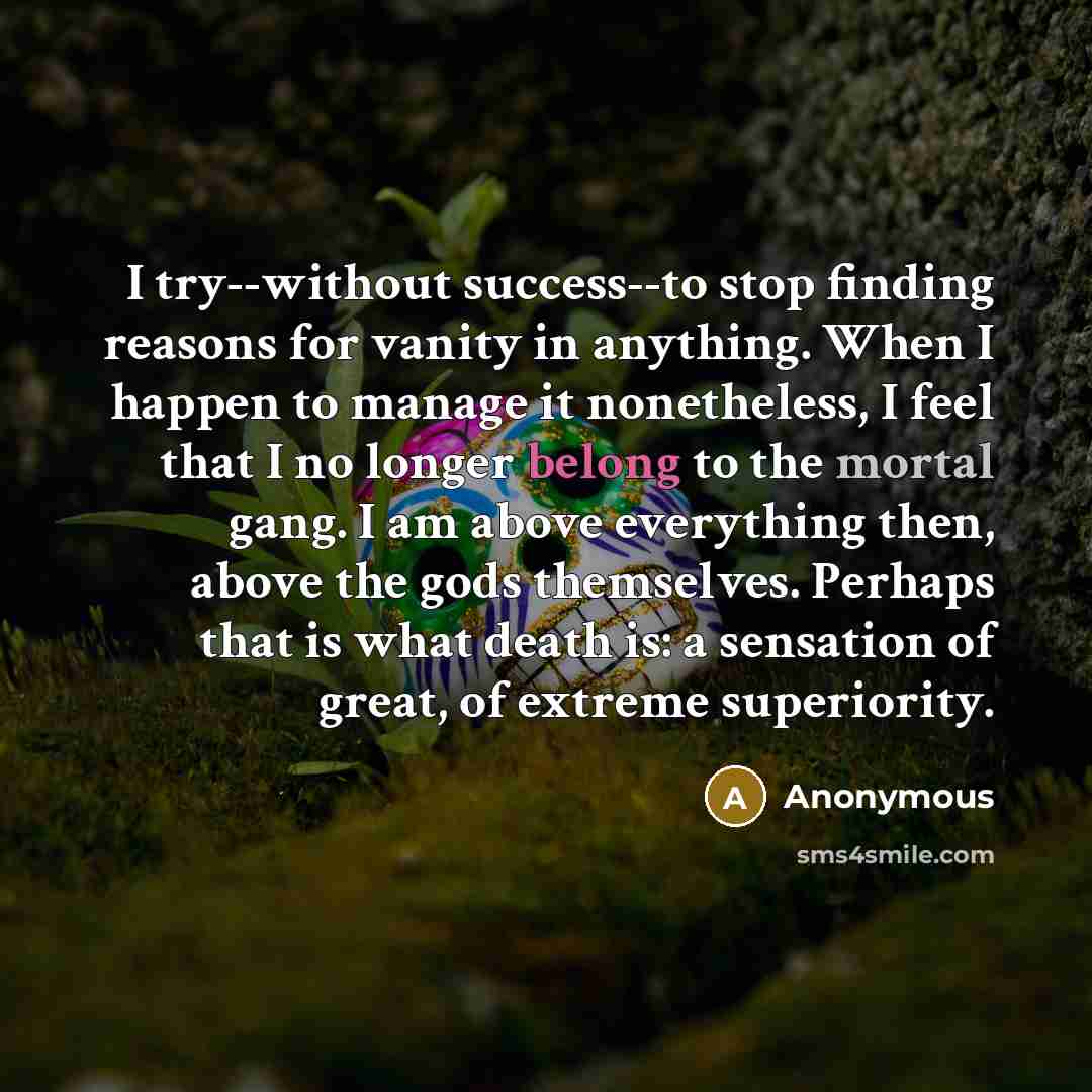 “I try--without success--to stop finding reasons for vanity in anything. When I happen to manage it nonetheless, I feel that I no longer belong to the mortal gang. I am above everything then, above the gods themselves. Perhaps that is what death is: a sensation of great, of extreme superiority.” quote by Anonymous