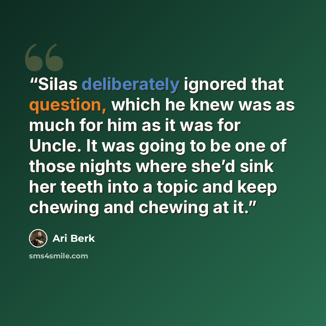 “Silas deliberately ignored that question, which he knew was as much for him as it was for Uncle. It was going to be one of those nights where she’d sink her teeth into a topic and keep chewing and chewing at it.” quote by Ari Berk