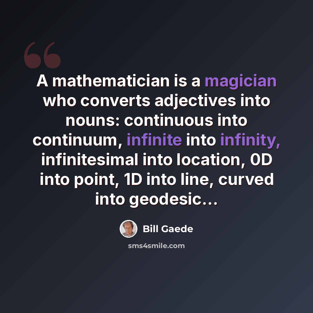 “A mathematician is a magician who converts adjectives into nouns: continuous into continuum, infinite into infinity, infinitesimal into location, 0D into point, 1D into line, curved into geodesic...” quote by Bill Gaede