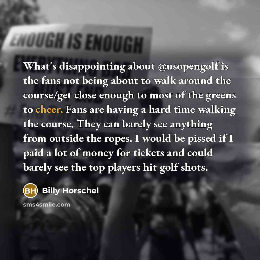 “What's disappointing about @usopengolf is the fans not being about to walk around the course/get close enough to most of the greens to cheer. Fans are having a hard time walking the course. They can barely see anything from outside the ropes. I would be pissed if I paid a lot of money for tickets…” quote by Billy Horschel