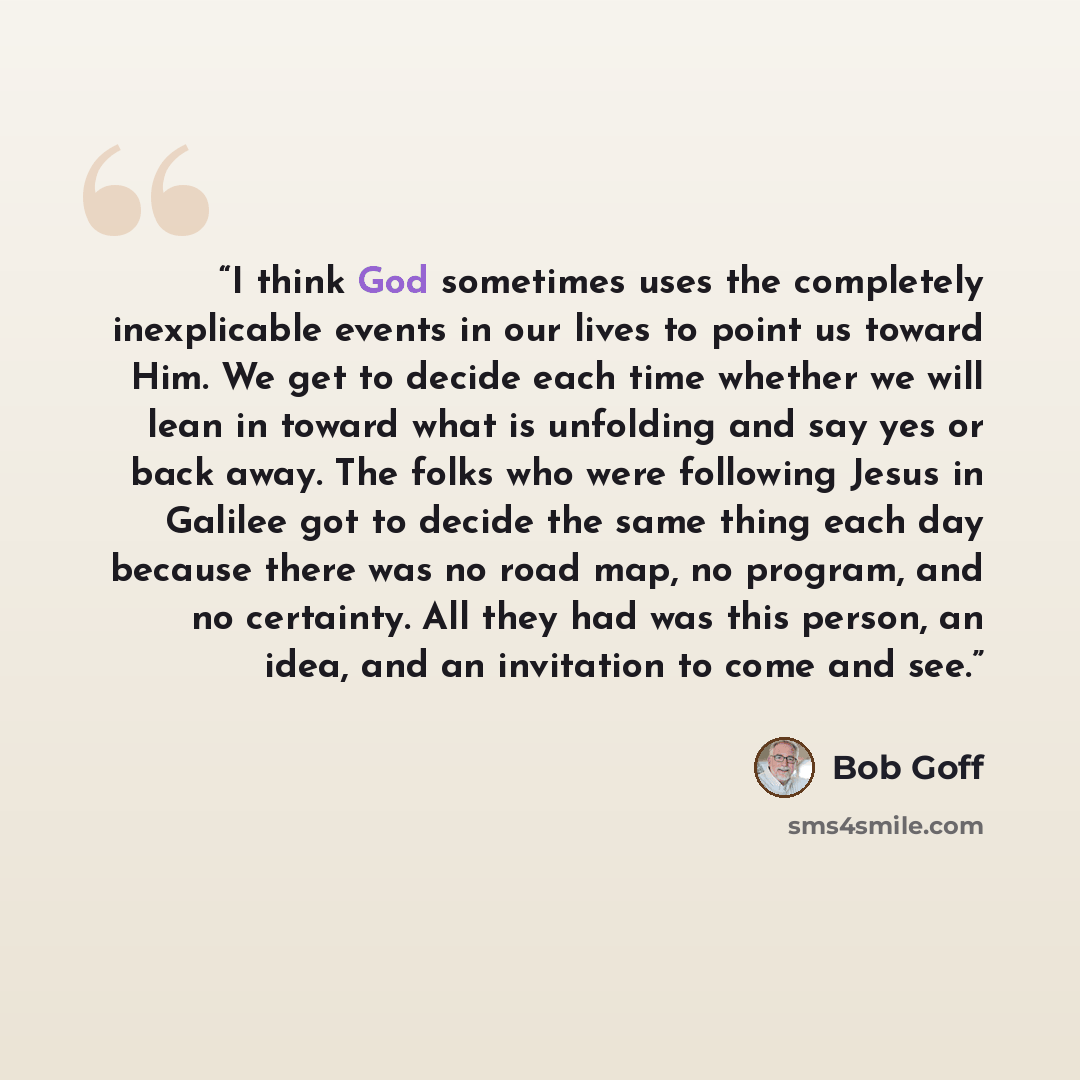 “I think God sometimes uses the completely inexplicable events in our lives to point us toward Him. We get to decide each time whether we will lean in toward what is unfolding and say yes or back away. The folks who were following Jesus in Galilee got to decide the same thing each day because there…” quote by Bob Goff
