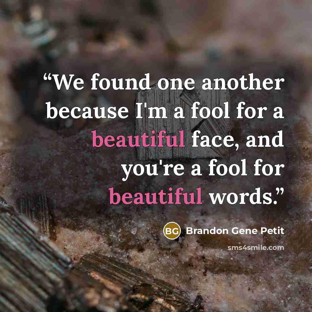 “We found one another because I'm a fool for a beautiful face, and you're a fool for beautiful words.” quote by Brandon Gene Petit