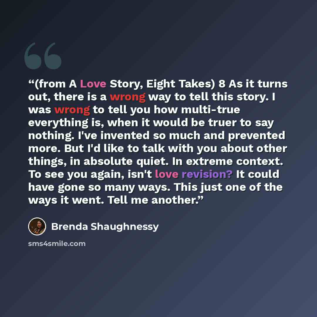 “(from A Love Story, Eight Takes) 8 As it turns out, there is a wrong way to tell this story. I was wrong to tell you how multi-true everything is, when it would be truer to say nothing. I've invented so much and prevented more. But I'd like to talk with you about other things, in absolute quiet…” quote by Brenda Shaughnessy