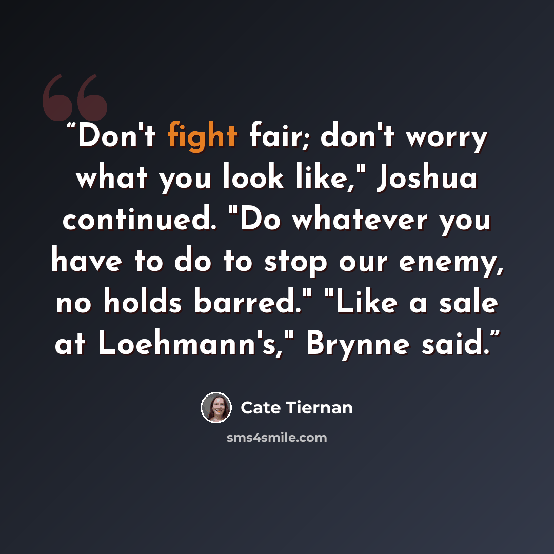 “Don't fight fair; don't worry what you look like," Joshua continued. "Do whatever you have to do to stop our enemy, no holds barred." "Like a sale at Loehmann's," Brynne said.” quote by Cate Tiernan