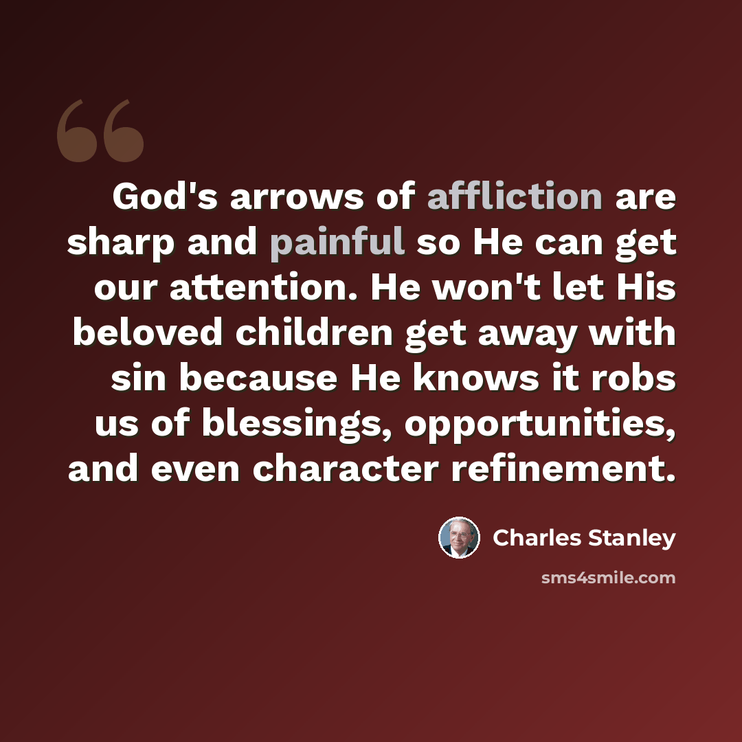 “God's arrows of affliction are sharp and painful so He can get our attention. He won't let His beloved children get away with sin because He knows it robs us of blessings, opportunities, and even character refinement.” quote by Charles Stanley