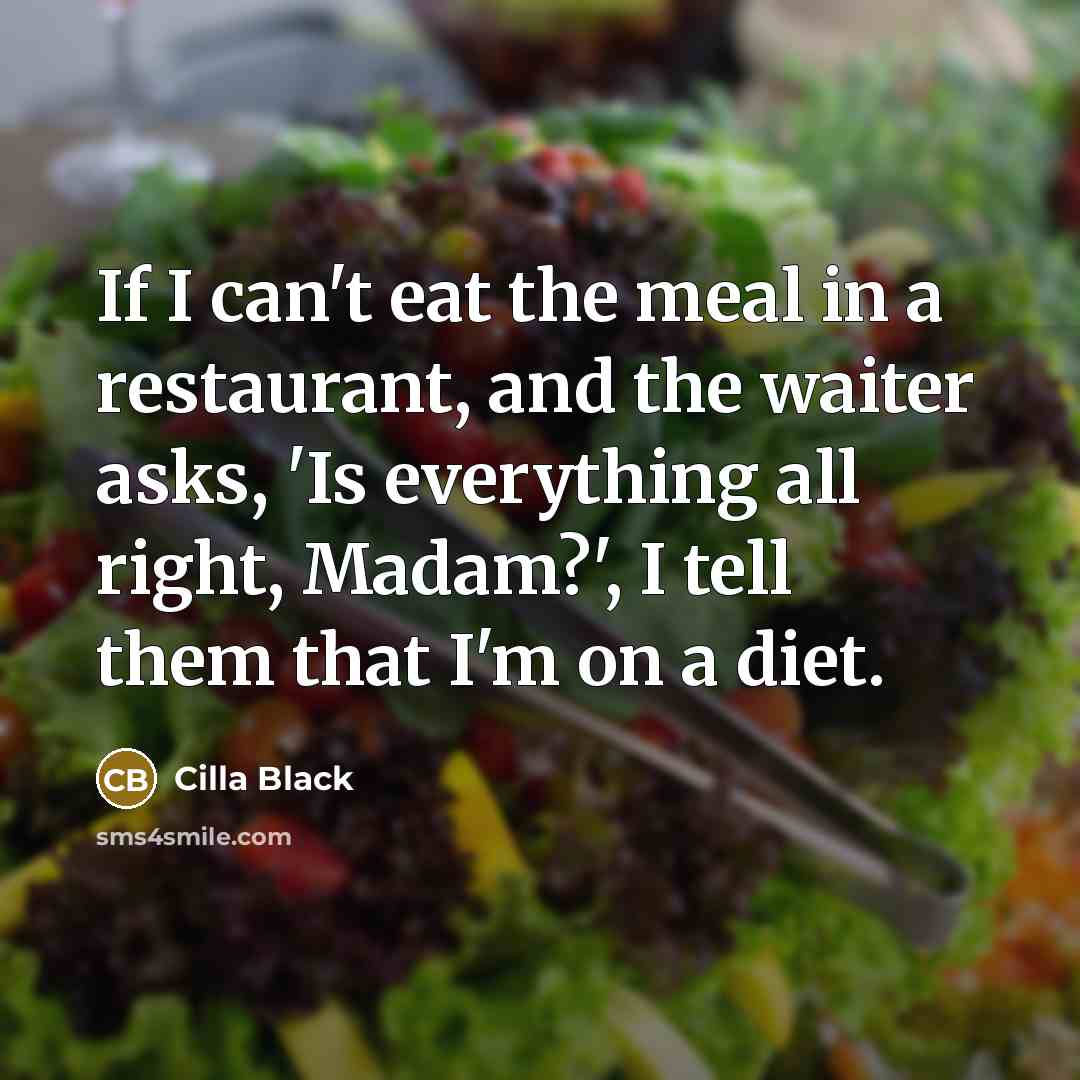 “If I can't eat the meal in a restaurant, and the waiter asks, 'Is everything all right, Madam?', I tell them that I'm on a diet.” quote by Cilla Black